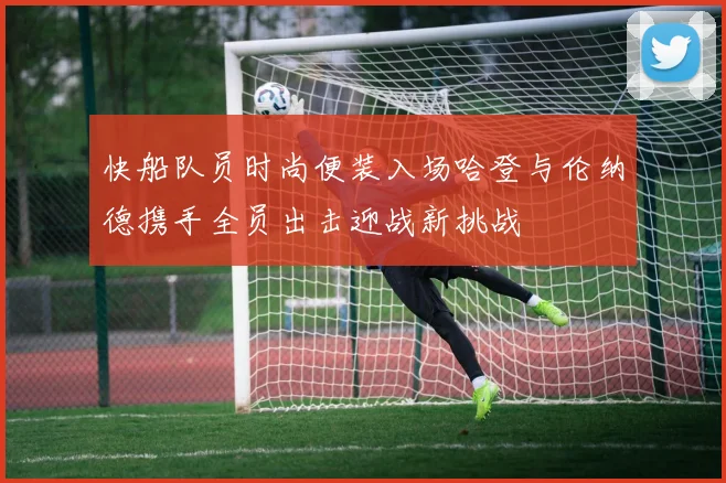 快船队员时尚便装入场哈登与伦纳德携手全员出击迎战新挑战