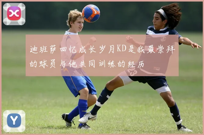 迪班萨回忆成长岁月KD是我最崇拜的球员与他共同训练的经历