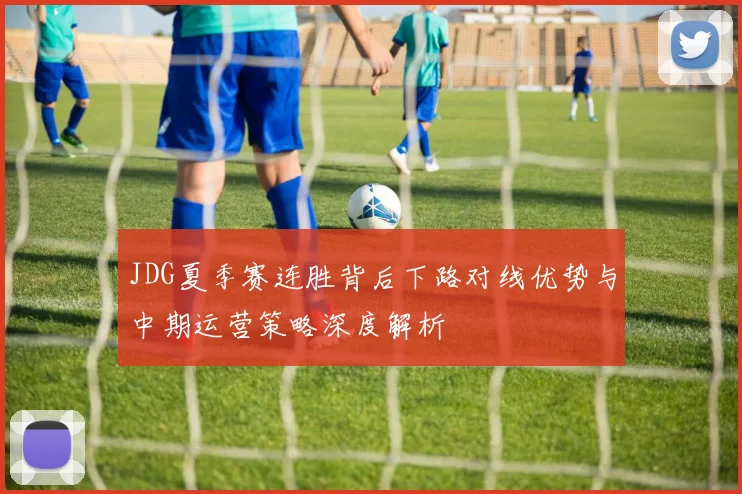 JDG夏季赛连胜背后下路对线优势与中期运营策略深度解析