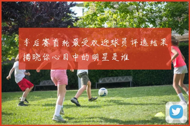 季后赛首轮最受欢迎球员评选结果揭晓你心目中的明星是谁