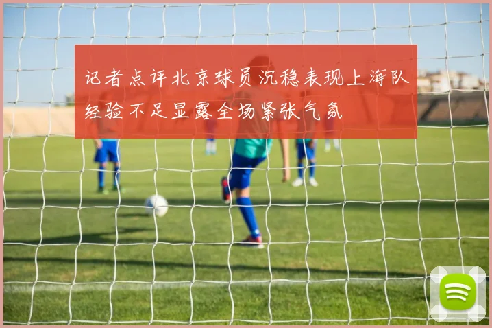 记者点评北京球员沉稳表现上海队经验不足显露全场紧张气氛