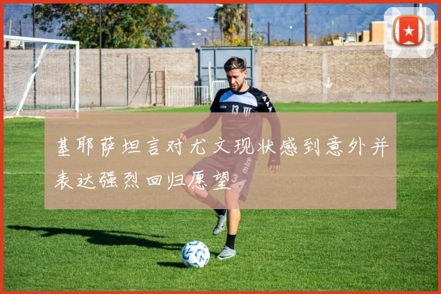 基耶萨坦言对尤文现状感到意外并表达强烈回归愿望