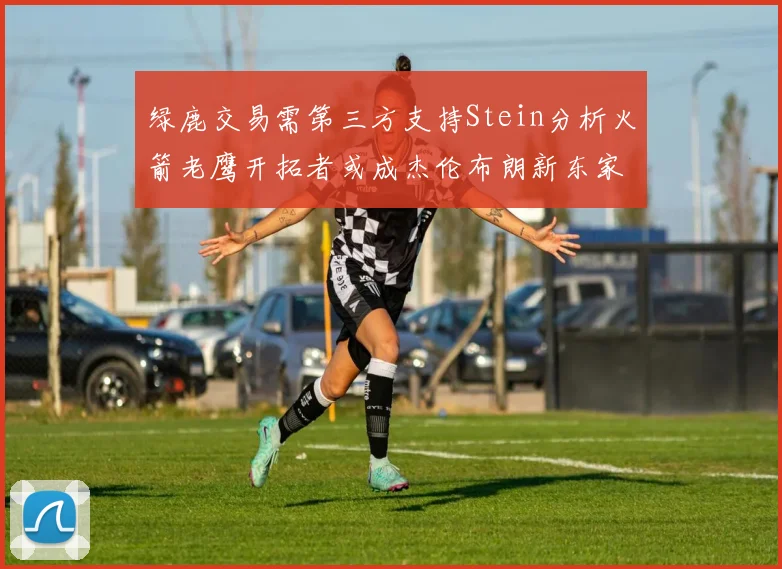 绿鹿交易需第三方支持Stein分析火箭老鹰开拓者或成杰伦布朗新东家