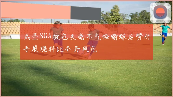 武圣SGA被包夹毫不气馁输球后赞对手展现科比乔丹风范
