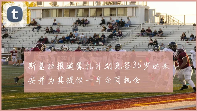 斯基拉报道蒙扎计划免签36岁达米安并为其提供一年合同机会