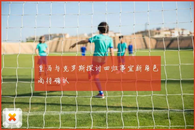 皇马与克罗斯探讨回归事宜新角色尚待确认