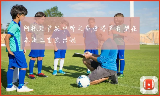 阿根廷首发中锋之争劳塔罗有望在本周三首发出战
