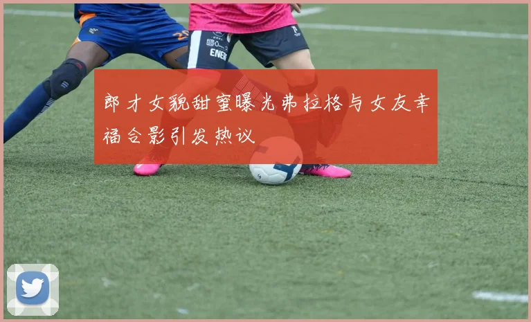 郎才女貌甜蜜曝光弗拉格与女友幸福合影引发热议