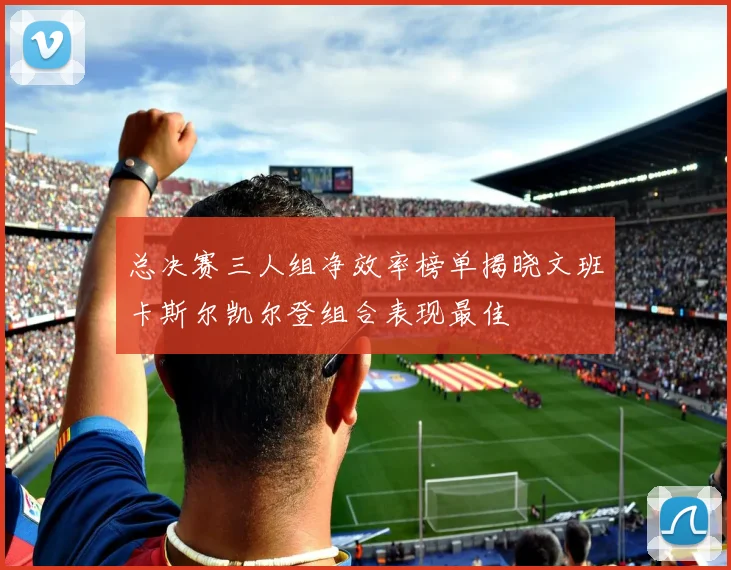 总决赛三人组净效率榜单揭晓文班卡斯尔凯尔登组合表现最佳