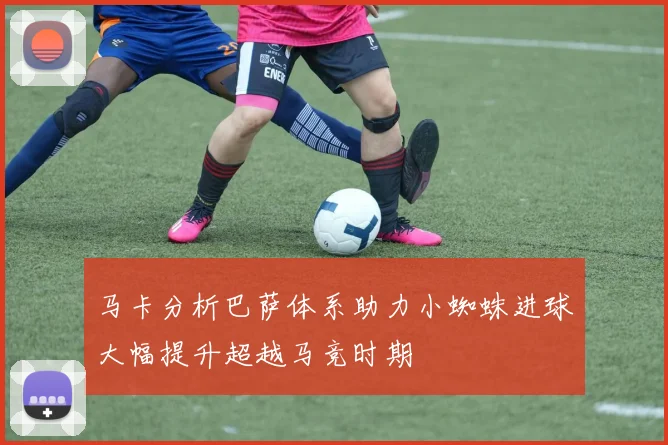 马卡分析巴萨体系助力小蜘蛛进球大幅提升超越马竞时期