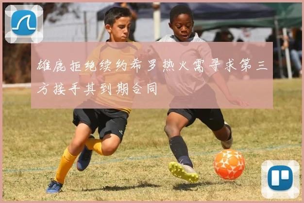 雄鹿拒绝续约希罗热火需寻求第三方接手其到期合同