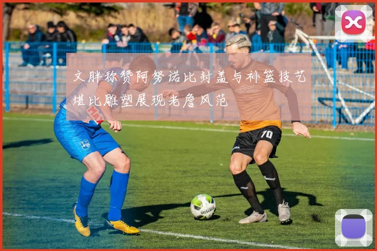 文胖称赞阿努诺比封盖与补篮技艺堪比雕塑展现老詹风范