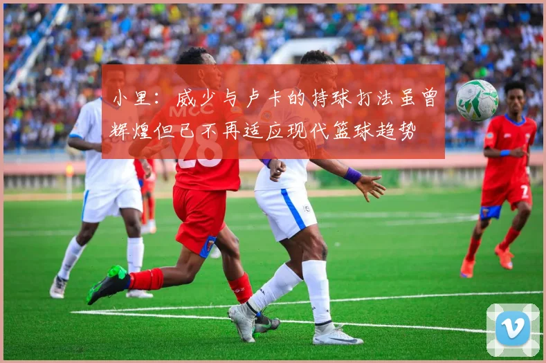 小里：威少与卢卡的持球打法虽曾辉煌但已不再适应现代篮球趋势