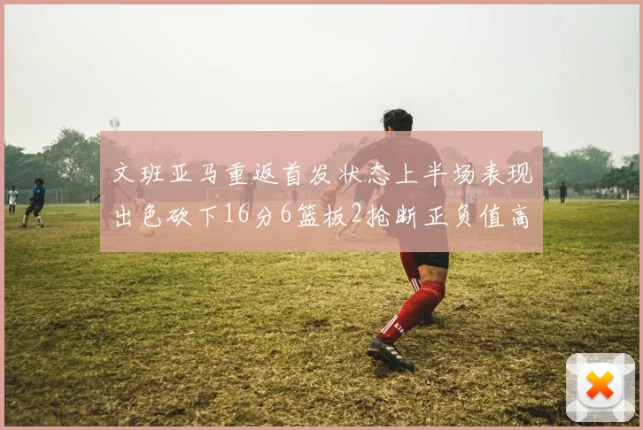 文班亚马重返首发状态上半场表现出色砍下16分6篮板2抢断正负值高达21