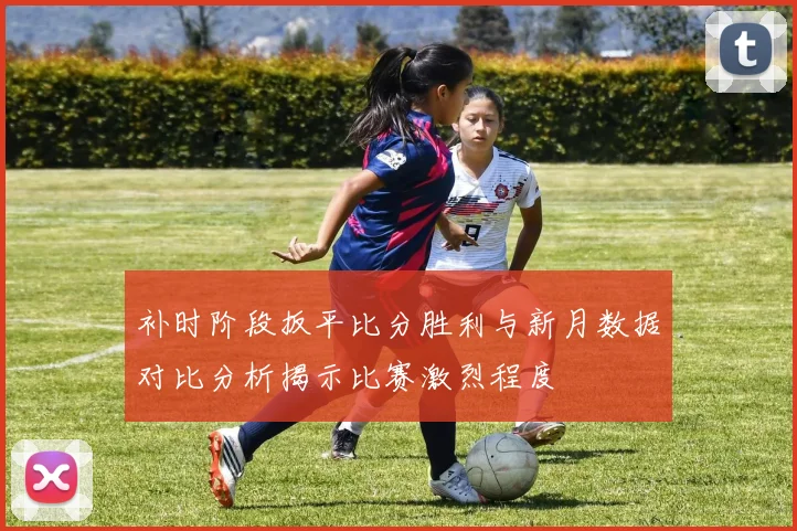 补时阶段扳平比分胜利与新月数据对比分析揭示比赛激烈程度