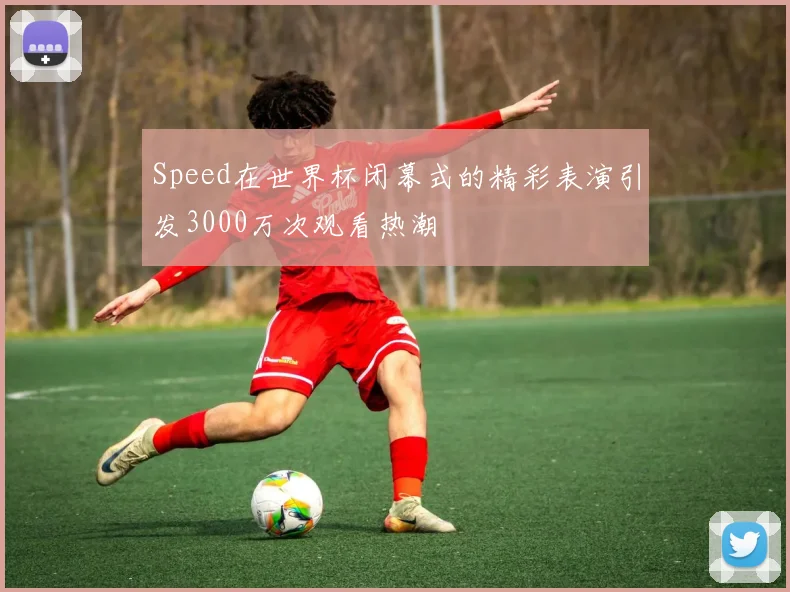 Speed在世界杯闭幕式的精彩表演引发3000万次观看热潮