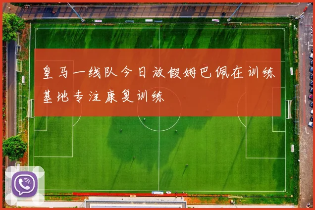 皇马一线队今日放假姆巴佩在训练基地专注康复训练