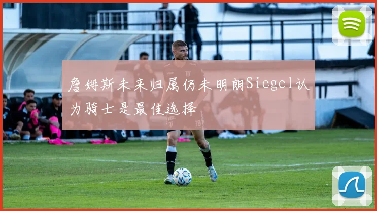 詹姆斯未来归属仍未明朗Siegel认为骑士是最佳选择