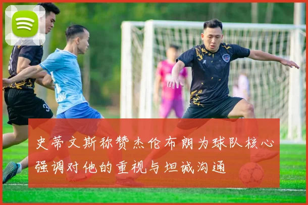 史蒂文斯称赞杰伦布朗为球队核心强调对他的重视与坦诚沟通
