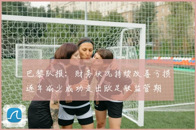巴黎队报：财务状况持续改善亏损逐年减少成功走出欧足联监管期
