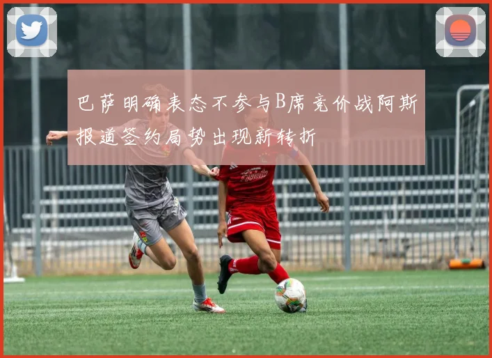 巴萨明确表态不参与B席竞价战阿斯报道签约局势出现新转折