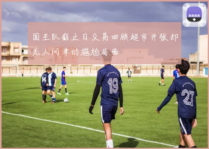 国王队截止日交易回顾超市开张却无人问津的尴尬局面