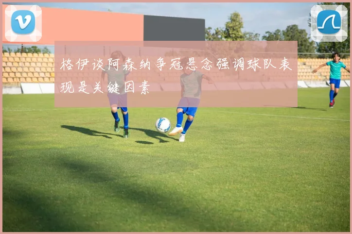 格伊谈阿森纳争冠悬念强调球队表现是关键因素