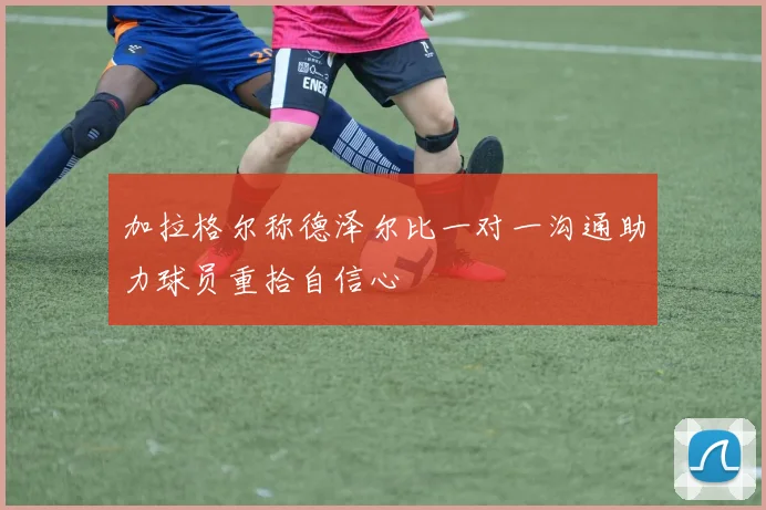 加拉格尔称德泽尔比一对一沟通助力球员重拾自信心