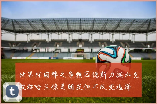 世界杯前锋之争赖因德斯力挺加克波称哈兰德是朋友但不改变选择