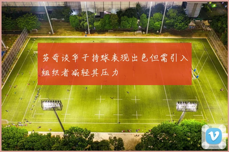 芬奇谈华子持球表现出色但需引入组织者减轻其压力