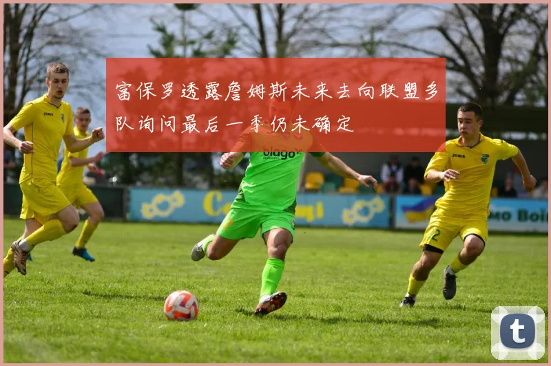 富保罗透露詹姆斯未来去向联盟多队询问最后一季仍未确定