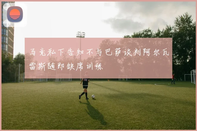 马竞私下告知不与巴萨谈判阿尔瓦雷斯随即缺席训练