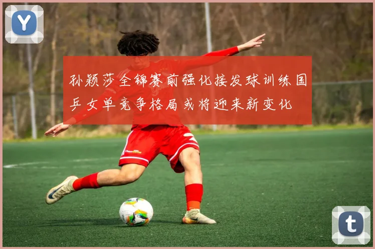 孙颖莎全锦赛前强化接发球训练国乒女单竞争格局或将迎来新变化