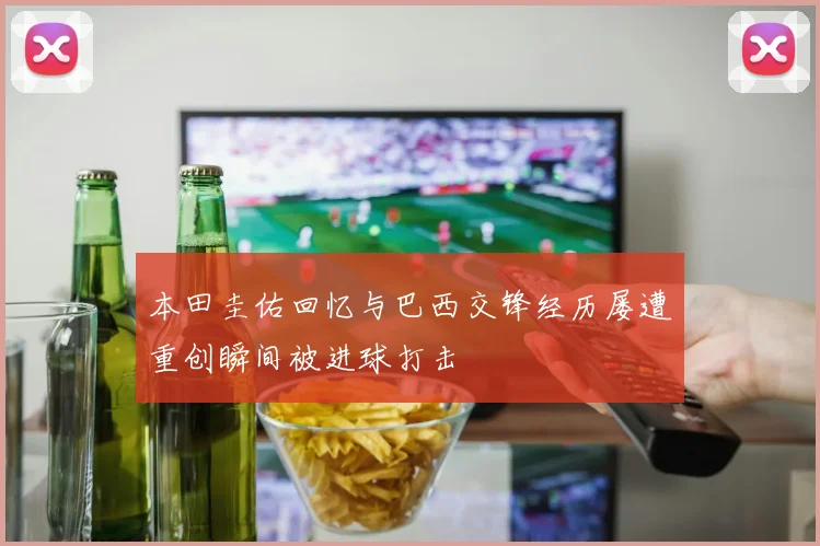 本田圭佑回忆与巴西交锋经历屡遭重创瞬间被进球打击
