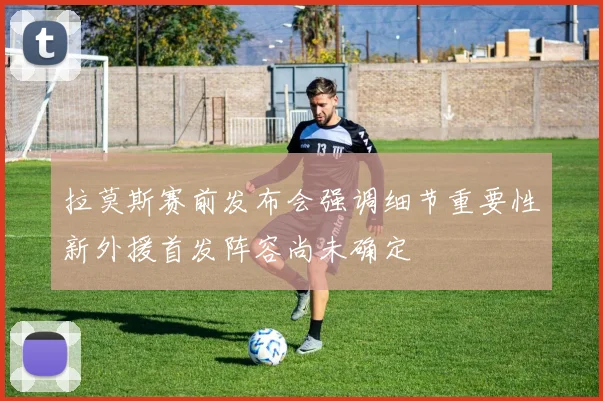 拉莫斯赛前发布会强调细节重要性新外援首发阵容尚未确定