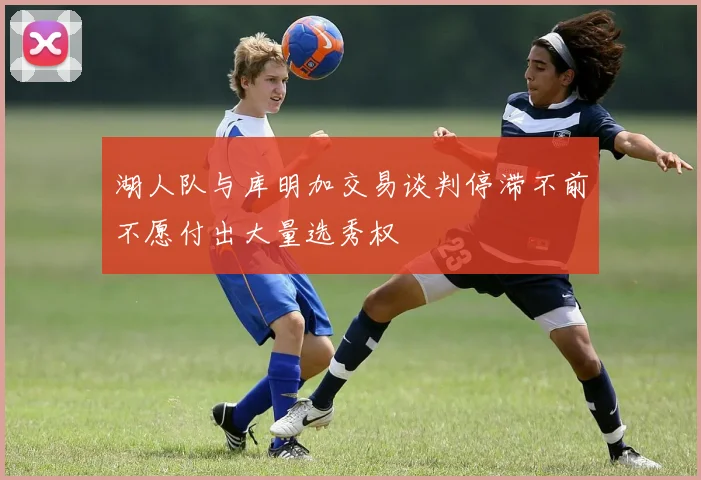 湖人队与库明加交易谈判停滞不前不愿付出大量选秀权