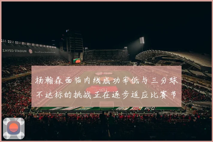 杨瀚森面临内线成功率低与三分球不达标的挑战正在逐步适应比赛节奏
