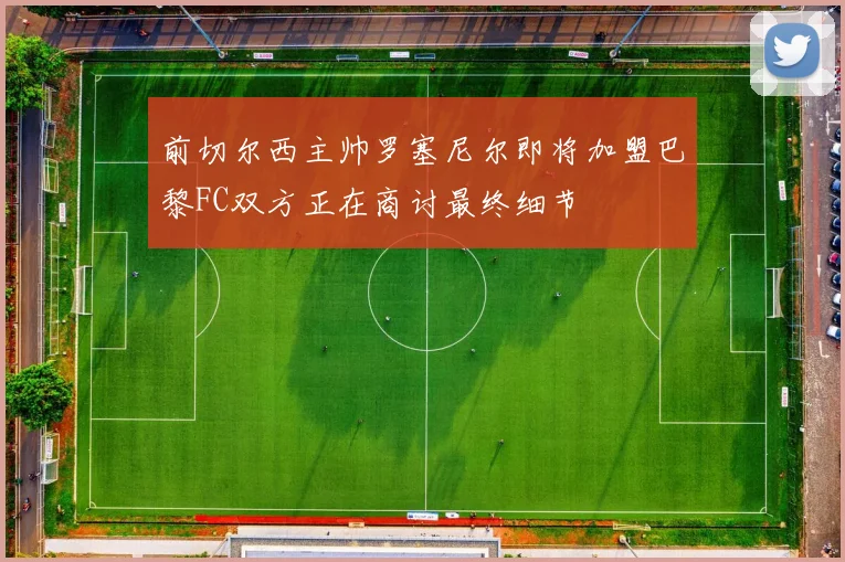 前切尔西主帅罗塞尼尔即将加盟巴黎FC双方正在商讨最终细节